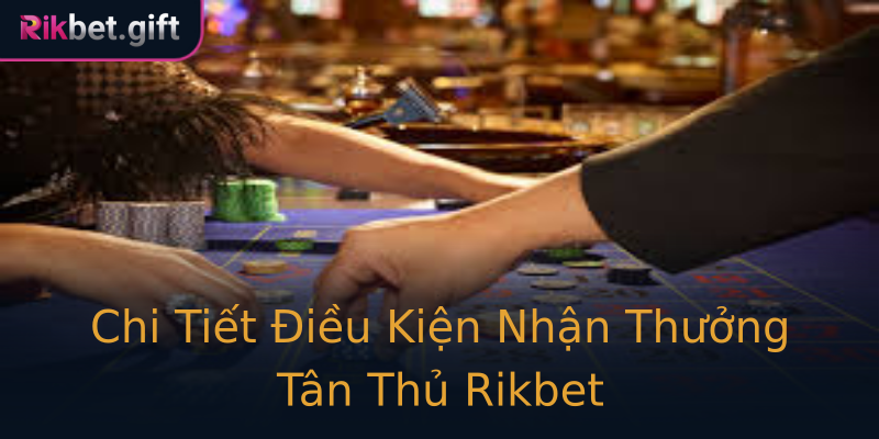 Chi Tiết Điều Kiện Nhận Thưởng Tân Thủ Rikbet